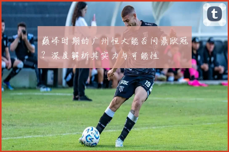 巅峰时期的广州恒大能否问鼎欧冠?深度解析其实力与可能性