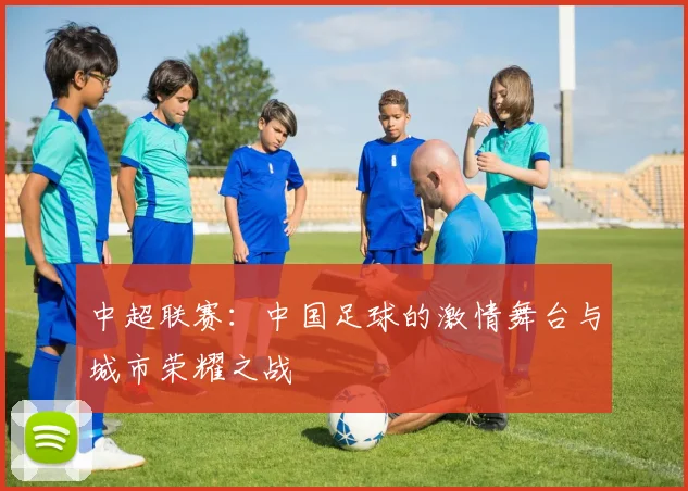 中超联赛：中国足球的激情舞台与城市荣耀之战