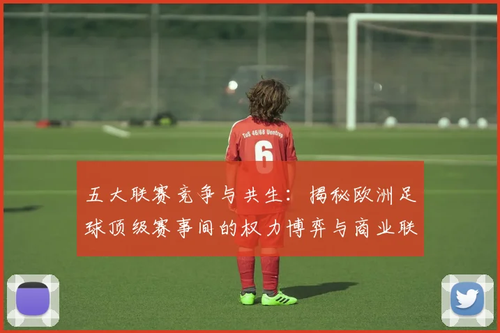 五大联赛竞争与共生：揭秘欧洲足球顶级赛事间的权力博弈与商业联动