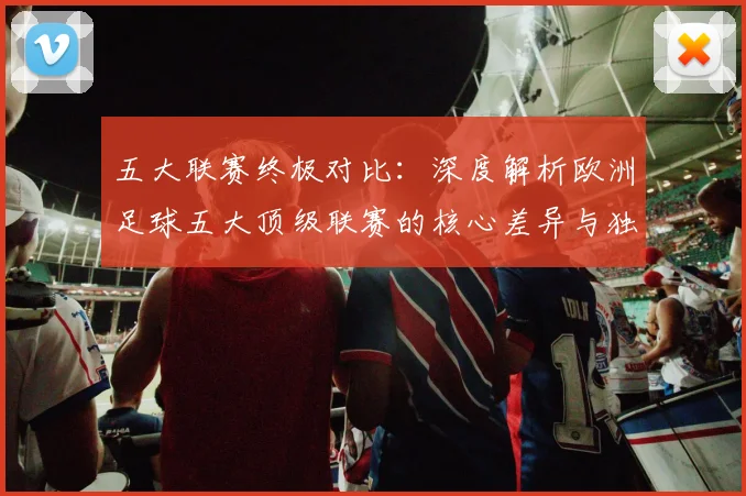五大联赛终极对比:深度解析欧洲足球五大顶级联赛的核心差异与独特魅力